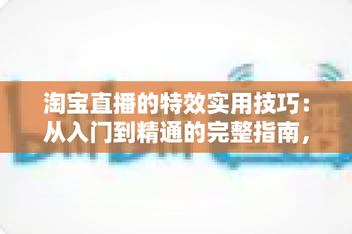 淘宝直播的特效实用技巧：从入门到精通的完整指南，助你打造高转化直播间