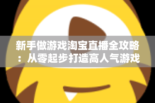新手做游戏淘宝直播全攻略:从零起步打造高人气游戏直播间的实战指南 新手做游戏淘宝直播全攻略:从零起步打造高人气游戏直播间的实战指南
