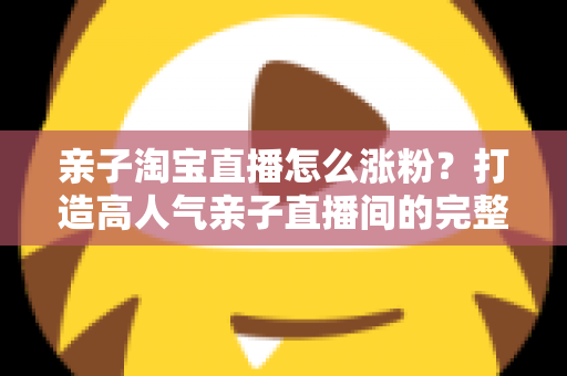 亲子淘宝直播怎么涨粉？打造高人气亲子直播间的完整实战指南