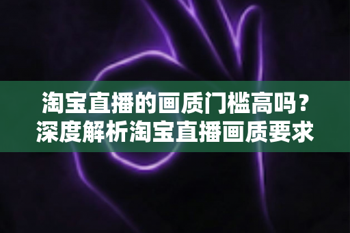 淘宝直播的画质门槛高吗?深度解析淘宝直播画质要求、设备门槛与实用提升方案 淘宝直播的画质门槛高吗?深度解析淘宝直播画质要求、设备门槛与实用提升方案