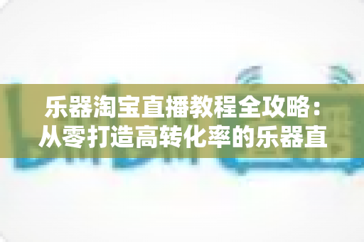 乐器淘宝直播教程全攻略：从零打造高转化率的乐器直播间实战指南