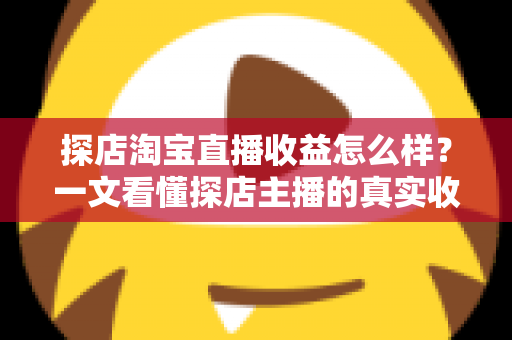 探店淘宝直播收益怎么样？一文看懂探店主播的真实收入与赚钱潜力