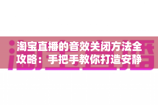 淘宝直播的音效关闭方法全攻略:手把手教你打造安静的购物直播体验 淘宝直播的音效关闭方法全攻略:手把手教你打造安静的购物直播体验