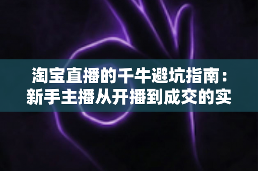 淘宝直播的千牛避坑指南：新手主播从开播到成交的实战手册