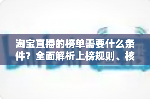 淘宝直播的榜单需要什么条件？全面解析上榜规则、核心数据与实操提升指南