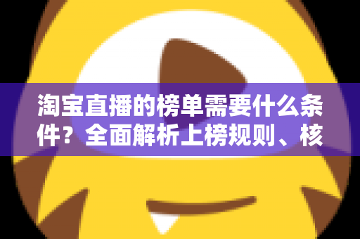 淘宝直播的榜单需要什么条件？全面解析上榜规则、核心数据与实操提升指南