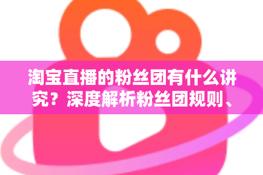 淘宝直播的粉丝团有什么讲究?深度解析粉丝团规则、权益与运营门道 淘宝直播的粉丝团有什么讲究?深度解析粉丝团规则、权益与运营门道
