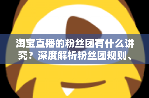 淘宝直播的粉丝团有什么讲究?深度解析粉丝团规则、权益与运营门道 淘宝直播的粉丝团有什么讲究?深度解析粉丝团规则、权益与运营门道