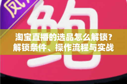 淘宝直播的选品怎么解锁？解锁条件、操作流程与实战选品方法全解析
