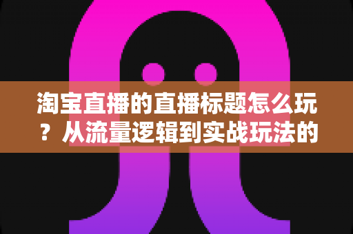 淘宝直播的直播标题怎么玩?从流量逻辑到实战玩法的高转化标题全攻略 淘宝直播的直播标题怎么玩?从流量逻辑到实战玩法的高转化标题全攻略