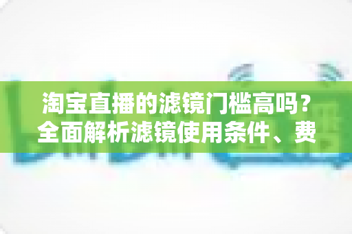 淘宝直播的滤镜门槛高吗?全面解析滤镜使用条件、费用与新手开播实战指南 淘宝直播的滤镜门槛高吗?全面解析滤镜使用条件、费用与新手开播实战指南