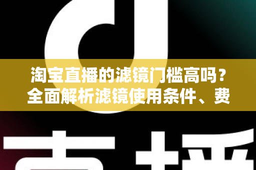 淘宝直播的滤镜门槛高吗?全面解析滤镜使用条件、费用与新手开播实战指南 淘宝直播的滤镜门槛高吗?全面解析滤镜使用条件、费用与新手开播实战指南