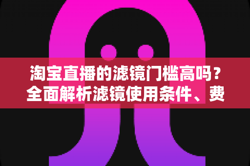 淘宝直播的滤镜门槛高吗？全面解析滤镜使用条件、费用与新手开播实战指南