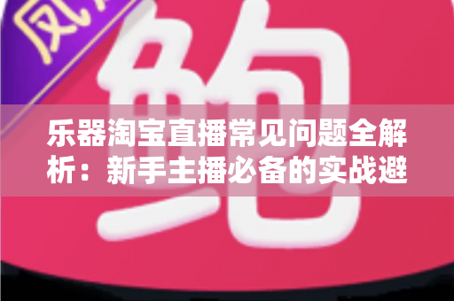 乐器淘宝直播常见问题全解析:新手主播必备的实战避坑指南 乐器淘宝直播常见问题全解析:新手主播必备的实战避坑指南