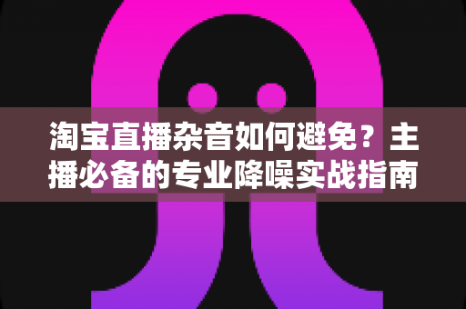 淘宝直播杂音如何避免?主播必备的专业降噪实战指南 淘宝直播杂音如何避免?主播必备的专业降噪实战指南