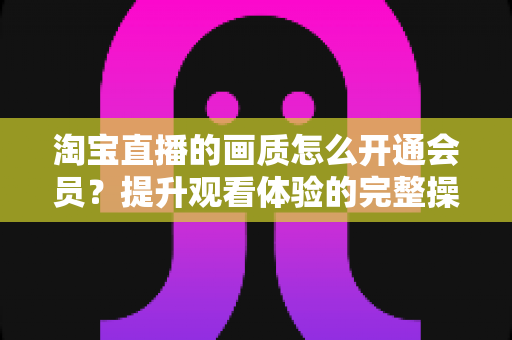 淘宝直播的画质怎么开通会员?提升观看体验的完整操作指南与实用技巧 淘宝直播的画质怎么开通会员?提升观看体验的完整操作指南与实用技巧