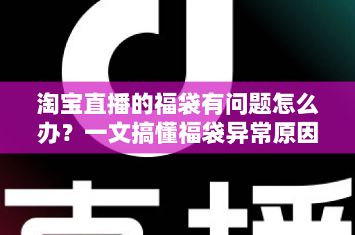淘宝直播的福袋有问题怎么办？一文搞懂福袋异常原因与高效解决方法