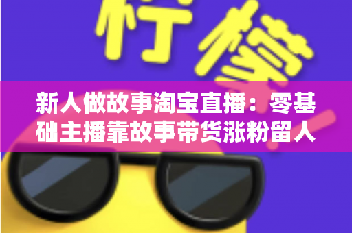 新人做故事淘宝直播：零基础主播靠故事带货涨粉留人的完整实战指南