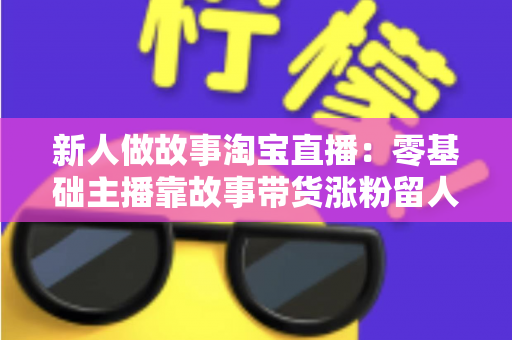 新人做故事淘宝直播：零基础主播靠故事带货涨粉留人的完整实战指南