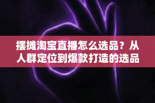 摆摊淘宝直播怎么选品？从人群定位到爆款打造的选品全攻略，新手也能快速上手