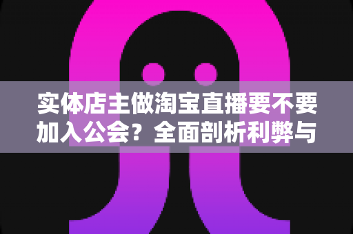 实体店主做淘宝直播要不要加入公会？全面剖析利弊与选择指南，帮实体店主少走弯路