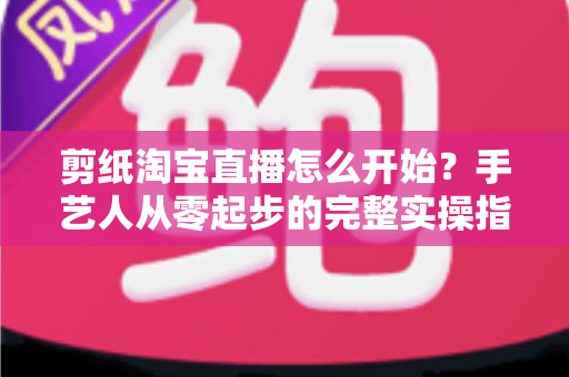 剪纸淘宝直播怎么开始?手艺人从零起步的完整实操指南 剪纸淘宝直播怎么开始?手艺人从零起步的完整实操指南