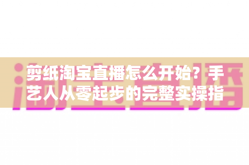 剪纸淘宝直播怎么开始?手艺人从零起步的完整实操指南 剪纸淘宝直播怎么开始?手艺人从零起步的完整实操指南