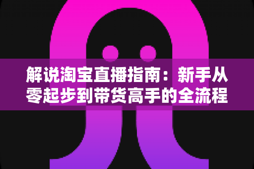 解说淘宝直播指南：新手从零起步到带货高手的全流程实战攻略