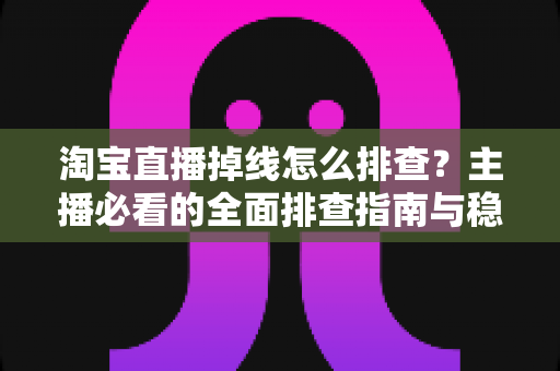 淘宝直播掉线怎么排查？主播必看的全面排查指南与稳定开播解决方案