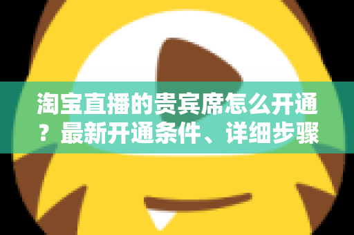 淘宝直播的贵宾席怎么开通？最新开通条件、详细步骤与运营技巧全解析