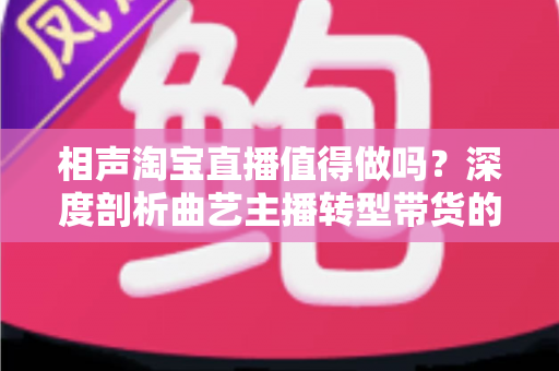 相声淘宝直播值得做吗？深度剖析曲艺主播转型带货的机遇、挑战与实战指南