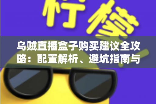 乌贼直播盒子购买建议全攻略:配置解析、避坑指南与高性价比选购方案一篇文章全搞定 乌贼直播盒子购买建议全攻略:配置解析、避坑指南与高性价比选购方案一篇文章全搞定