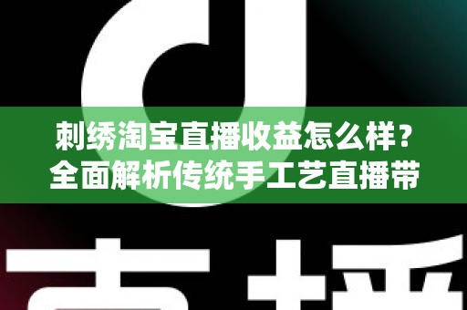 刺绣淘宝直播收益怎么样？全面解析传统手工艺直播带货的真实收入、变现渠道与未来前景