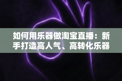 如何用乐器做淘宝直播:新手打造高人气、高转化乐器直播间的全流程实战指南 如何用乐器做淘宝直播:新手打造高人气、高转化乐器直播间的全流程实战指南