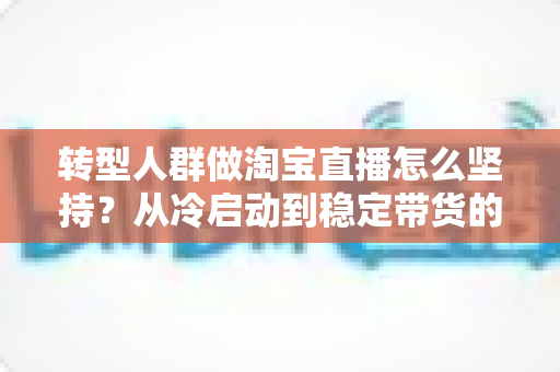 转型人群做淘宝直播怎么坚持？从冷启动到稳定带货的完整心态与行动指南