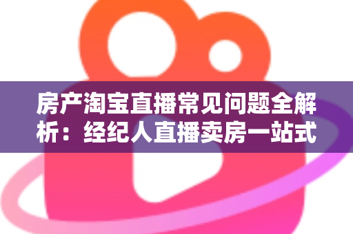 房产淘宝直播常见问题全解析：经纪人直播卖房一站式避坑指南