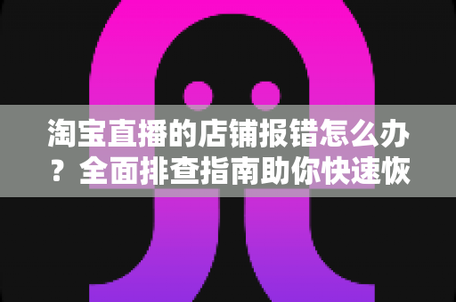 淘宝直播的店铺报错怎么办？全面排查指南助你快速恢复直播运营
