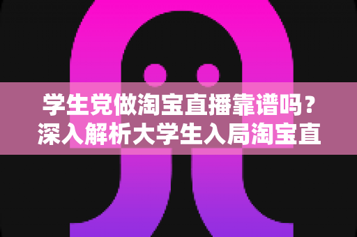 学生党做淘宝直播靠谱吗？深入解析大学生入局淘宝直播的优势、风险与实用指南