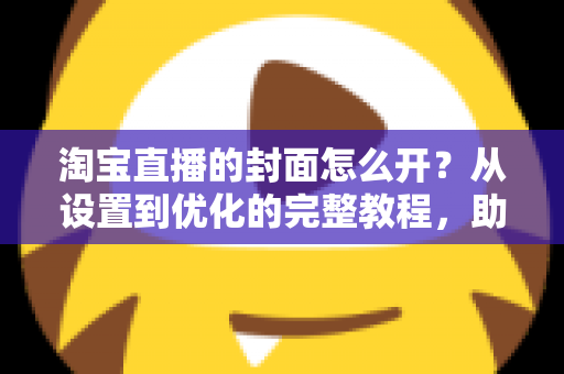 淘宝直播的封面怎么开？从设置到优化的完整教程，助你直播间人气翻倍