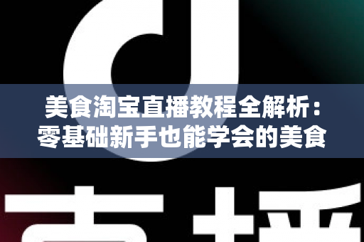 美食淘宝直播教程全解析：零基础新手也能学会的美食带货实战攻略