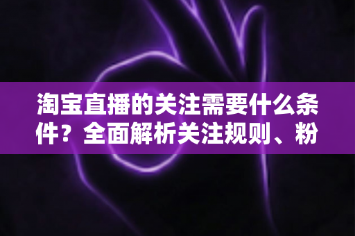 淘宝直播的关注需要什么条件？全面解析关注规则、粉丝权益与主播涨粉必备指南
