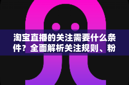 淘宝直播的关注需要什么条件？全面解析关注规则、粉丝权益与主播涨粉必备指南