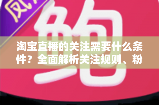 淘宝直播的关注需要什么条件？全面解析关注规则、粉丝权益与主播涨粉必备指南