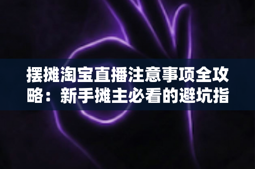 摆摊淘宝直播注意事项全攻略：新手摊主必看的避坑指南与实战技巧