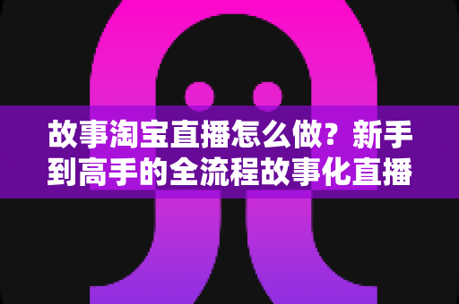 故事淘宝直播怎么做？新手到高手的全流程故事化直播运营实战指南