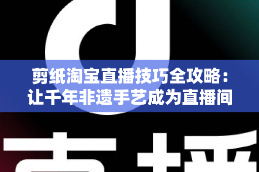 剪纸淘宝直播技巧全攻略：让千年非遗手艺成为直播间里的带货密码