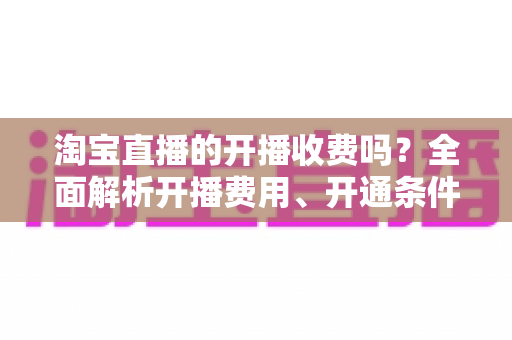 淘宝直播的开播收费吗？全面解析开播费用、开通条件与成本指南