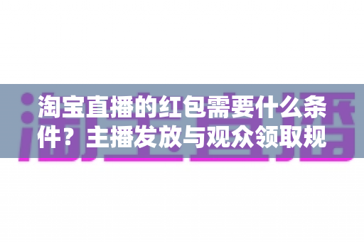 淘宝直播的红包需要什么条件?主播发放与观众领取规则全解析 淘宝直播的红包需要什么条件?主播发放与观众领取规则全解析