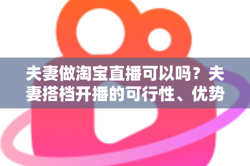 夫妻做淘宝直播可以吗？夫妻搭档开播的可行性、优势与实操指南全面解析