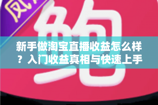 新手做淘宝直播收益怎么样？入门收益真相与快速上手全攻略